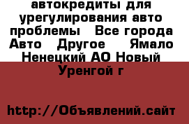 автокредиты для урегулирования авто проблемы - Все города Авто » Другое   . Ямало-Ненецкий АО,Новый Уренгой г.